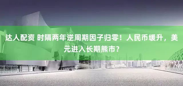 达人配资 时隔两年逆周期因子归零！人民币缓升，美元进入长期熊市？