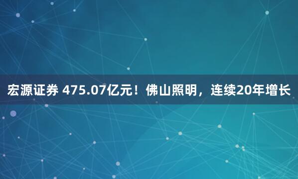 宏源证券 475.07亿元！佛山照明，连续20年增长