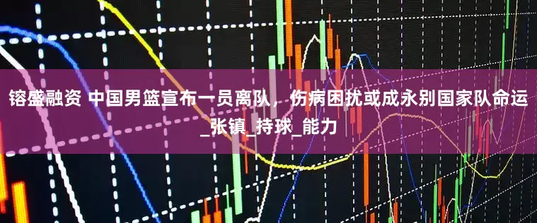 镕盛融资 中国男篮宣布一员离队，伤病困扰或成永别国家队命运_张镇_持球_能力