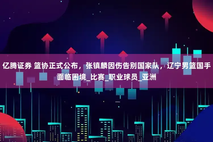 亿腾证券 篮协正式公布，张镇麟因伤告别国家队，辽宁男篮国手面临困境_比赛_职业球员_亚洲