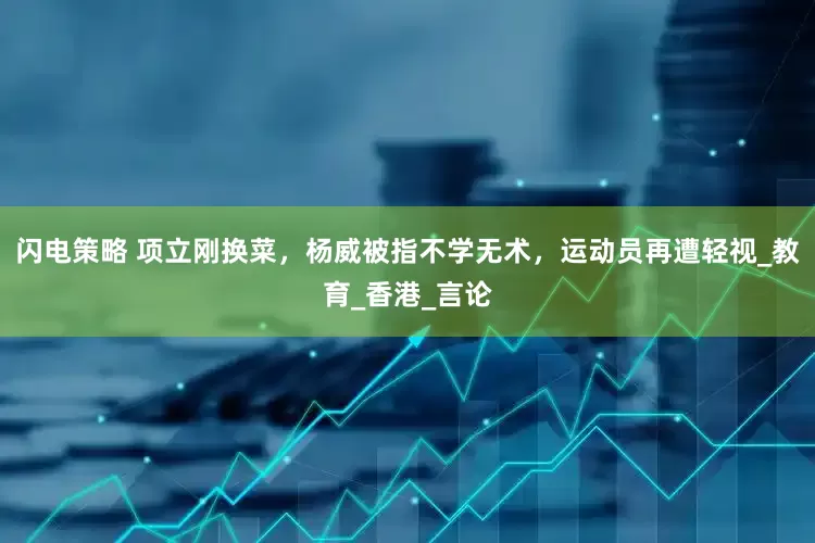闪电策略 项立刚换菜，杨威被指不学无术，运动员再遭轻视_教育_香港_言论