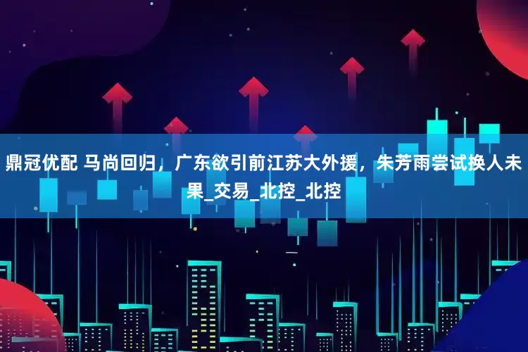 鼎冠优配 马尚回归，广东欲引前江苏大外援，朱芳雨尝试换人未果_交易_北控_北控