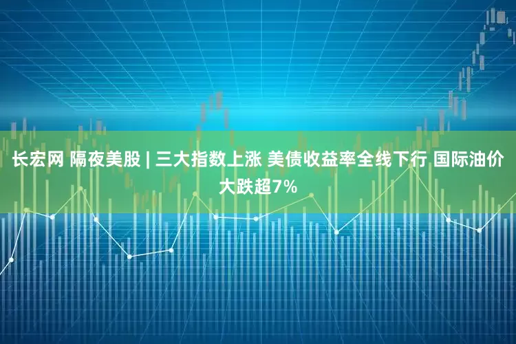 长宏网 隔夜美股 | 三大指数上涨 美债收益率全线下行 国际油价大跌超7%