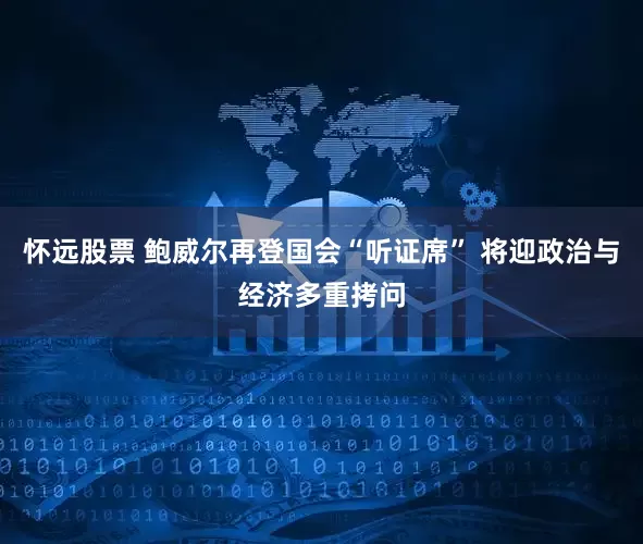 怀远股票 鲍威尔再登国会“听证席” 将迎政治与经济多重拷问