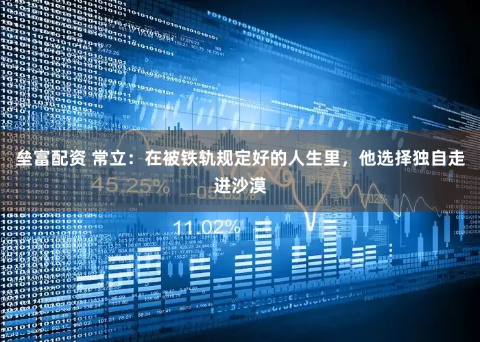 垒富配资 常立：在被铁轨规定好的人生里，他选择独自走进沙漠