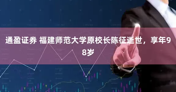 通盈证券 福建师范大学原校长陈征逝世，享年98岁