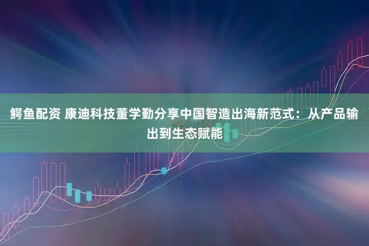 鳄鱼配资 康迪科技董学勤分享中国智造出海新范式：从产品输出到生态赋能
