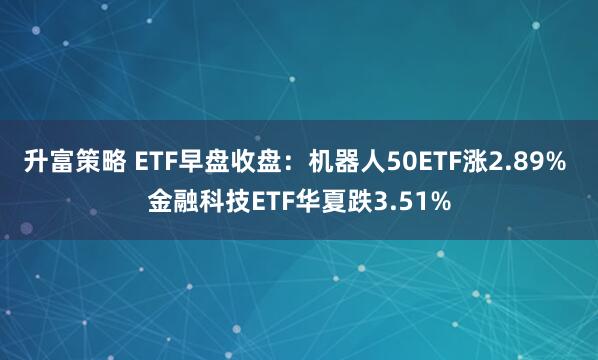 升富策略 ETF早盘收盘：机器人50ETF涨2.89% 金融科技ETF华夏跌3.51%