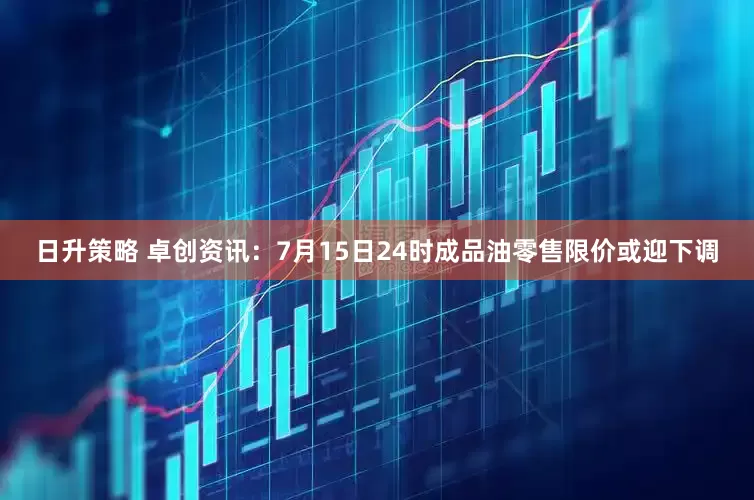 日升策略 卓创资讯：7月15日24时成品油零售限价或迎下调