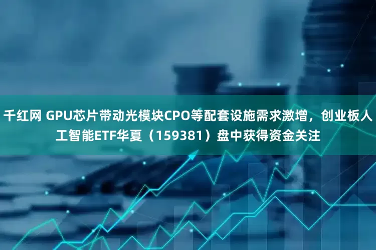 千红网 GPU芯片带动光模块CPO等配套设施需求激增，创业板人工智能ETF华夏（159381）盘中获得资金关注