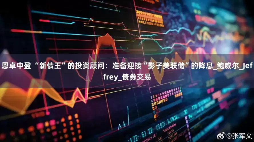 恩卓中盈 “新债王”的投资顾问：准备迎接“影子美联储”的降息_鲍威尔_Jeffrey_债券交易