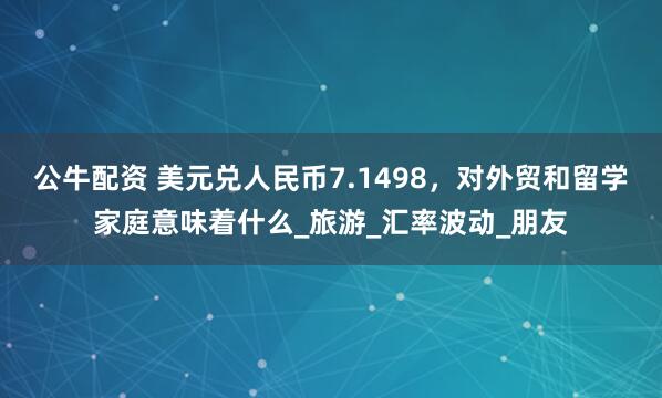 公牛配资 美元兑人民币7.1498，对外贸和留学家庭意味着什么_旅游_汇率波动_朋友
