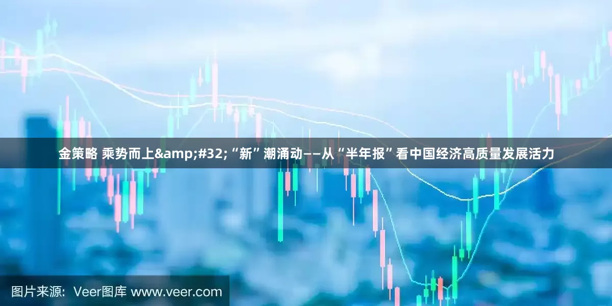 金策略 乘势而上 “新”潮涌动——从“半年报”看中国经济高质量发展活力
