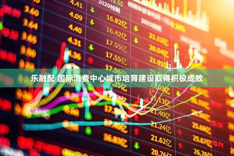 乐融配 国际消费中心城市培育建设取得积极成效