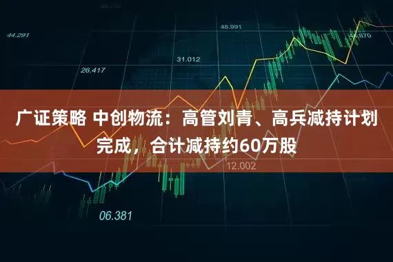 广证策略 中创物流：高管刘青、高兵减持计划完成，合计减持约60万股