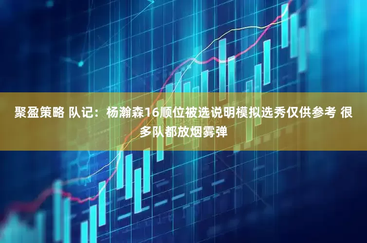 聚盈策略 队记：杨瀚森16顺位被选说明模拟选秀仅供参考 很多队都放烟雾弹