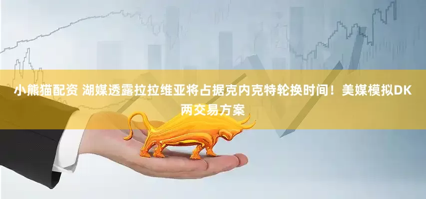 小熊猫配资 湖媒透露拉拉维亚将占据克内克特轮换时间！美媒模拟DK两交易方案