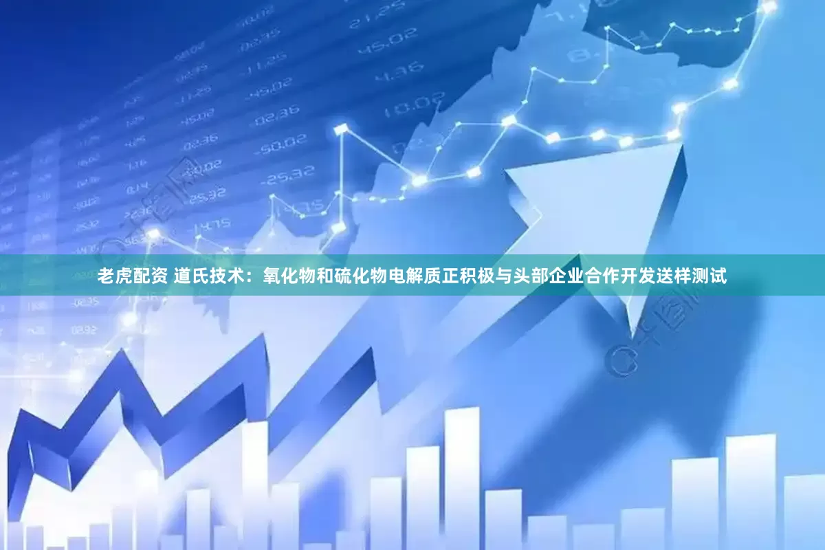 老虎配资 道氏技术：氧化物和硫化物电解质正积极与头部企业合作开发送样测试