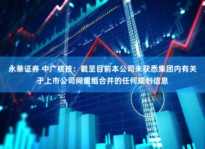 永華证券 中广核技：截至目前本公司未获悉集团内有关于上市公司间重组合并的任何规划信息