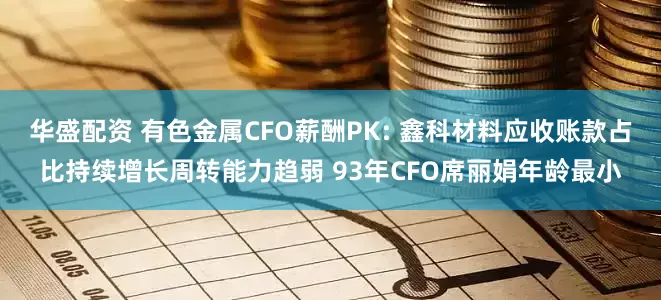 华盛配资 有色金属CFO薪酬PK: 鑫科材料应收账款占比持续增长周转能力趋弱 93年CFO席丽娟年龄最小