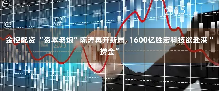 金控配资 “资本老炮”陈涛再开新局, 1600亿胜宏科技欲赴港“捞金”