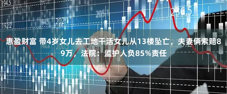 惠盈财富 带4岁女儿去工地干活女儿从13楼坠亡，夫妻俩索赔89万，法院：监护人负85%责任