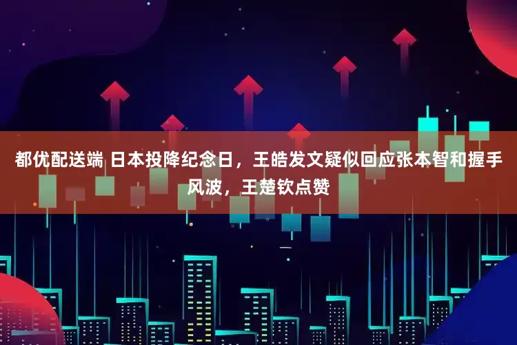 都优配送端 日本投降纪念日，王皓发文疑似回应张本智和握手风波，王楚钦点赞