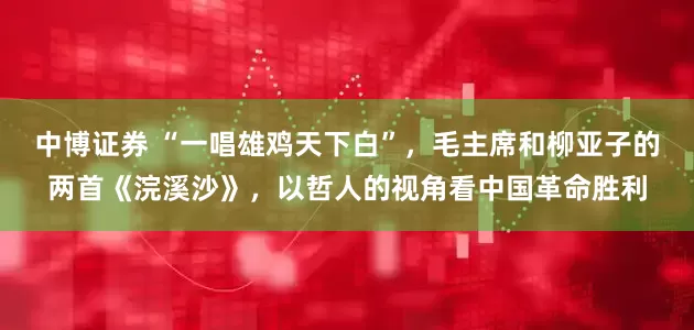 中博证券 “一唱雄鸡天下白”，毛主席和柳亚子的两首《浣溪沙》，以哲人的视角看中国革命胜利