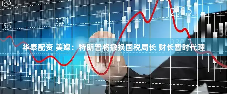 华泰配资 美媒：特朗普将撤换国税局长 财长暂时代理