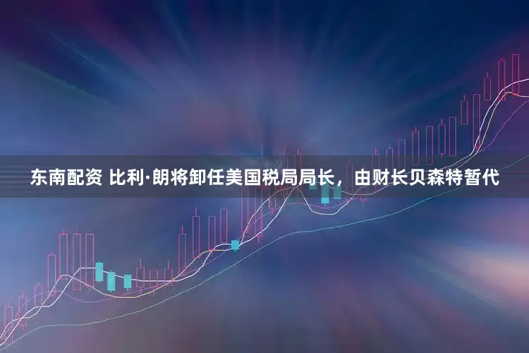 东南配资 比利·朗将卸任美国税局局长，由财长贝森特暂代