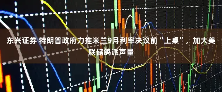 东兴证券 特朗普政府力推米兰9月利率决议前“上桌”，加大美联储鸽派声量