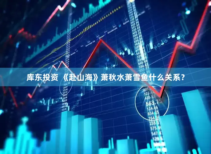 库东投资 《赴山海》萧秋水萧雪鱼什么关系？