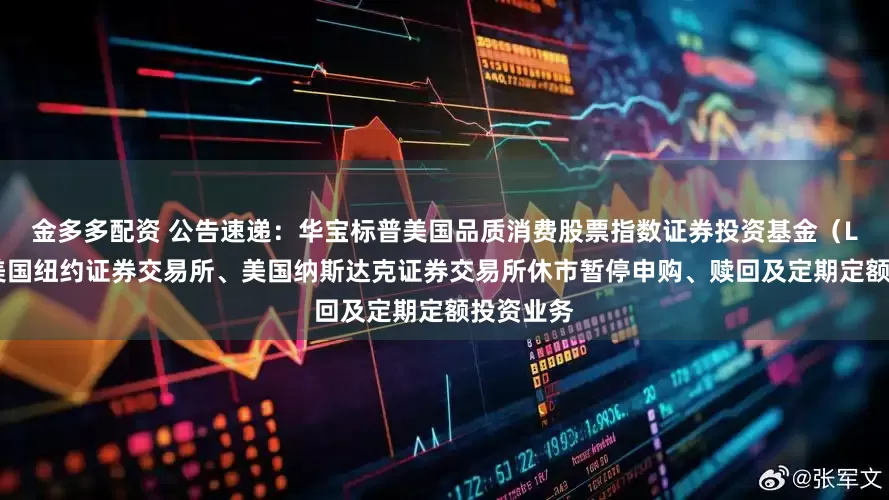 金多多配资 公告速递：华宝标普美国品质消费股票指数证券投资基金（LOF）因美国纽约证券交易所、美国纳斯达克证券交易所休市暂停申购、赎回及定期定额投资业务