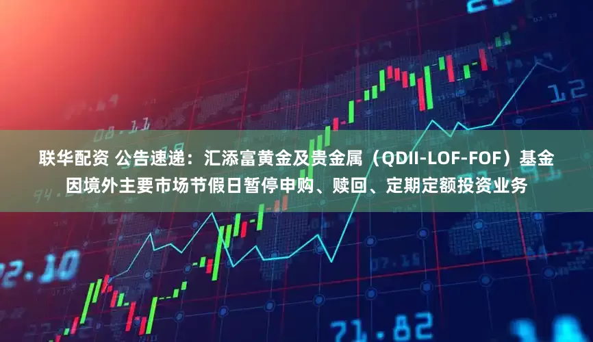 联华配资 公告速递:汇添富黄金及贵金属(QDII-LOF-FOF)基金因境外主要市场节假日暂停申购、赎回、定期定额投资业务