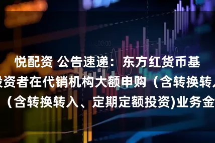 悦配资 公告速递：东方红货币基金调整非个人投资者在代销机构大额申购（含转换转入、定期定额投资)业务金额限制