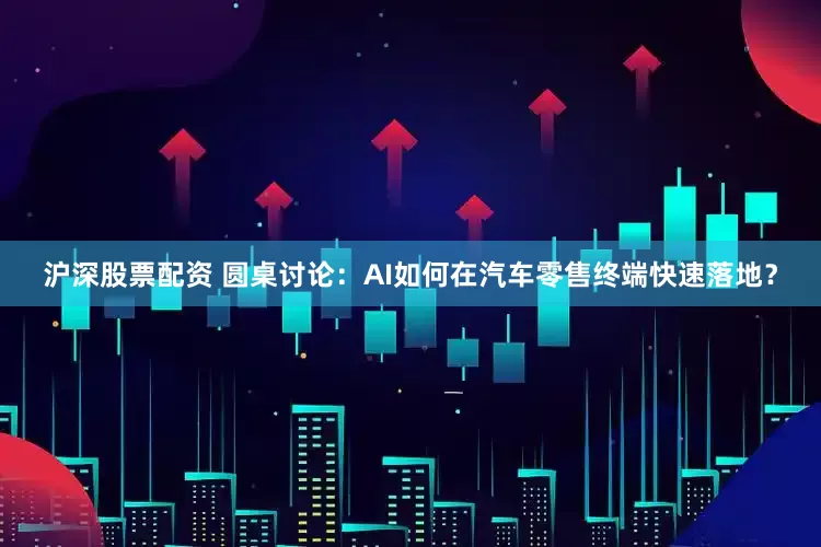 沪深股票配资 圆桌讨论：AI如何在汽车零售终端快速落地？