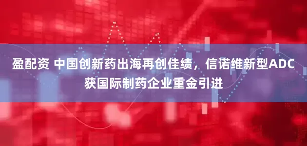 盈配资 中国创新药出海再创佳绩，信诺维新型ADC获国际制药企业重金引进