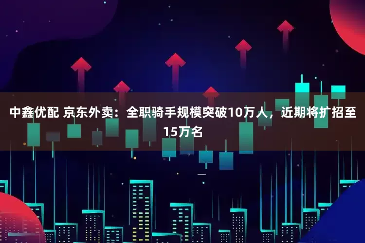 中鑫优配 京东外卖：全职骑手规模突破10万人，近期将扩招至15万名
