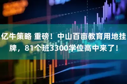 亿牛策略 重磅！中山百亩教育用地挂牌，81个班3300学位高中来了！