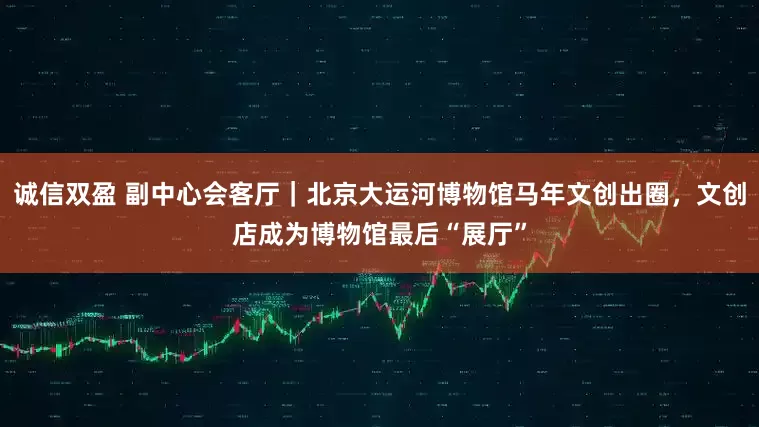 诚信双盈 副中心会客厅｜北京大运河博物馆马年文创出圈，文创店成为博物馆最后“展厅”