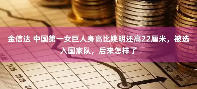 金信达 中国第一女巨人身高比姚明还高22厘米，被选入国家队，后来怎样了