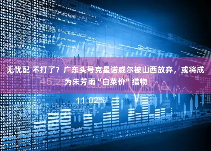 无忧配 不打了？广东头号克星诺威尔被山西放弃，或将成为朱芳雨“白菜价”猎物