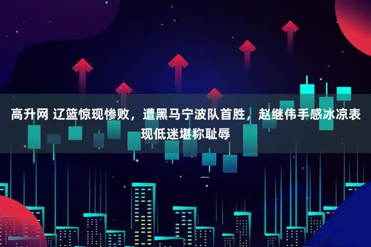 高升网 辽篮惊现惨败，遭黑马宁波队首胜，赵继伟手感冰凉表现低迷堪称耻辱