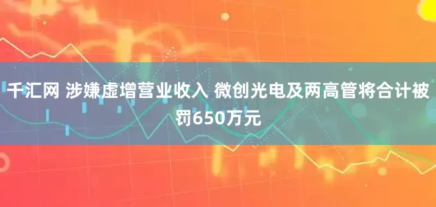千汇网 涉嫌虚增营业收入 微创光电及两高管将合计被罚650万元