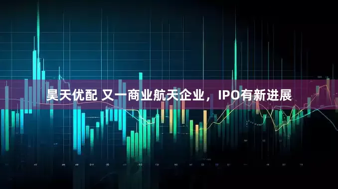 昊天优配 又一商业航天企业，IPO有新进展