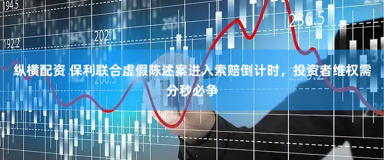 纵横配资 保利联合虚假陈述案进入索赔倒计时，投资者维权需分秒必争