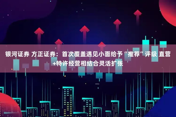 银河证券 方正证券：首次覆盖遇见小面给予“推荐”评级 直营+特许经营相结合灵活扩张