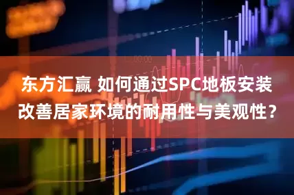 东方汇赢 如何通过SPC地板安装改善居家环境的耐用性与美观性？