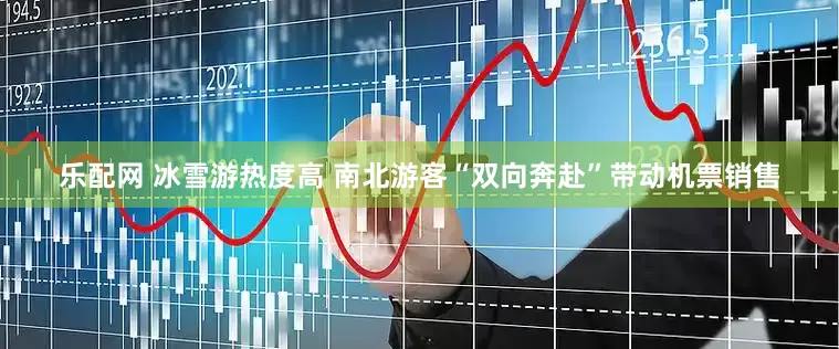 乐配网 冰雪游热度高 南北游客“双向奔赴”带动机票销售