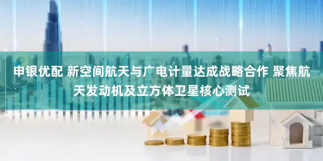 申银优配 新空间航天与广电计量达成战略合作 聚焦航天发动机及立方体卫星核心测试